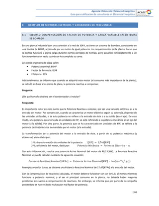 Agencia Chilena de Eficiencia Energética
Guía para calificación de consultores en Eficiencia Energética
| 66
8 EJEMPLOS DE MOTORES ELETRICOS Y VARIADORES DE FRECUENCIA:
8.1 EJEMPLO COMPENSACIÓN DE FACTOR DE POTENCIA Y CARGA VARIABLE EN SISTEMAS
SE BOMBEO
En una planta industrial con una conexión a la red de 30kV, se tiene un sistema de bombeo, consistente en
una bomba de 60 HP, accionada por un motor de igual potencia. Los requerimientos de la planta, hacen que
la bomba funcione a plena carga durante ciertos períodos de tiempo, pero pasando inmediatamente a un
funcionamiento en vacío cuando se ha cumplido su tarea.
Los datos originales de placa valen:
 Potencia nominal: 60HP
 Factor de Potencia: 0,94
 Eficiencia: 93%
Adicionalmente, se informa que cuando se adquirió este motor (el consumo más importante de la planta),
se calculó en base a los datos de placa, la potencia reactiva a compensar.
Pregunta:
¿De qué tamaño debiera ser el condensador a instalar?
Respuesta:
Es importante notar en este punto que la Potencia Reactiva a calcular, por ser una variable eléctrica, es a la
entrada del motor. Por convención, cuando se caracteriza un motor eléctrico según su potencia, depende de
las unidades utilizadas, si se esta potencia se refiere a la entrada de éste o a su salida (en el eje). De este
modo, una potencia caracterizada en unidades de HP, se está refiriendo a la potencia mecánica en el eje del
motor (a la salida). Por otra parte, la potencia que se ha caracterizado en unidades de KW, se refiere a la
potencia (activa) eléctrica demandada por el motor (a la entrada).
La transformación de la potencia del motor a la entrada de éste, a partir de su potencia mecánica (y
viceversa), viene dado por:
1º La transformación de unidades de la potencia: [ ] [ ]
2º La eficiencia del motor, dado por:
Con esta información, resulta una potencia Activa Nominal del motor de 48,13[KW]. La Potencia Reactiva
Nominal se puede calcular mediante la siguiente ecuación:
[ ] [ ]
Reemplazando los datos, se obtiene una Potencia Reactiva Nominal de 17,47[KVAr] a la entrada del motor.
Con la compensación de reactivos calculada, el motor debiera funcionar con un fp=1,0, al menos mientras
funciona a potencia nominal, y al ser el principal consumo en la planta, no debería haber mayores
problemas en cuanto a compensación de reactivos. Sin embargo, se informa que por parte de la compañía
proveedora se han recibido multas por mal factor de potencia.
 