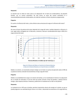 Agencia Chilena de Eficiencia Energética
Guía para calificación de consultores en Eficiencia Energética
| 69
Respuesta:
La solución que se utiliza en estos casos es la adquisición de un banco de condensadores, de pequeño
tamaño, con un control automático. De esta forma, es tarea del control automático el ir
conectando/desconectando condensadores, de modo de mantener el factor de potencia programando.
Pregunta:
En cuanto a la eficiencia del motor, ¿cómo afectan estas variaciones de carga en la eficiencia del motor?
Respuesta:
Así como el factor de potencia del motor depende de la carga del motor, también depende su eficiencia, la
cual, según datos entregados por el fabricante, comienza a decrecer considerablemente bajo el 40% de la
carga nominal del motor.
Figura 8.3: Eficiencia del Motor en función de la Potencia Mecánica
La Base de la Potencia Mecánica en el eje del motor es de 60[HP].
Debido a lo anterior, se recomienda siempre trabajar con el motor en puntos de operación sobre el 40% de
su potencia nominal, evitando funcionamientos en baja carga del motor.
Pregunta:
Debido a la variabilidad de la carga en el sistema de bombas, se ha manifestado el interés en la adquisición
de un variador de velocidad, el cual han oído que puede controlar el flujo de bombeo, y además ahorrar
energía. ¿Qué impactos directos e indirectos, puede tener la instalación de un VDF en esta planta?
Respuesta:
La instalación de un VDF para la bomba, permitirá importantes ahorros de energía en la planta, ya que se
puede programar una velocidad de giro menor en el motor, reduciendo las variaciones en la carga eléctrica,
0
0.1
0.2
0.3
0.4
0.5
0.6
0.7
0.8
0.9
1
0.0 0.2 0.4 0.6 0.8 1.0 1.2 1.4
EficienciadelMotor[p.u.]
Potencia Mecánica de Salida (eje del motor)[p.u.]
 