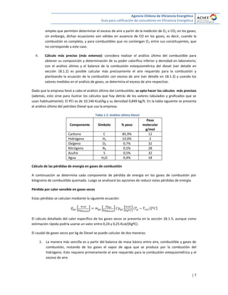 Agencia Chilena de Eficiencia Energética
Guía para calificación de consultores en Eficiencia Energética
| 7
simples que permiten determinar el exceso de aire a partir de la medición de O2 o CO2 en los gases;
sin embargo, dichas ecuaciones son válidas en ausencia de CO en los gases, es decir, cuando la
combustión es completa, y para combustibles que no contengan O2 entre sus constituyentes, que
no corresponde a este caso.
II. Cálculo más preciso (más extenso): considera realizar el análisis último del combustible para
obtener su composición y determinación de su poder calorífico inferior y densidad en laboratorio;
con el análisis último y el balance de la combustión estequiométrica del diesel (ver detalle en
sección 18.1.2) es posible calcular más precisamente el aire requerido para la combustión y
planteando la ecuación de la combustión con exceso de aire (ver detalle en 18.1.3) y usando los
valores medidos en el análisis de gases, se determina el exceso de aire respectivo.
Dado que la empresa llevó a cabo el análisis último del combustible, se opta hacer los cálculos más precisos
(además, esto sirve para ilustrar los cálculos que hay detrás de los valores tabulados y graficados que se
usan habitualmente). El PCI es de 10.146 Kcal/kg y su densidad 0,849 kg/lt. En la tabla siguiente se presenta
el análisis último del petróleo Diesel que usa la empresa:
Tabla 1.2: Análisis último Diesel
Componente Símbolo % peso
Peso
molecular
g/mol
Carbono C 85,9% 12
Hidrógeno H2 12,0% 2
Oxígeno O2 0,7% 32
Nitrógeno N2 0,5% 28
Azufre S 0,5% 32
Agua H2O 0,4% 18
Cálculo de las pérdidas de energía en gases de combustión
A continuación se determina cada componente de pérdida de energía en los gases de combustión por
kilogramo de combustible quemado. Luego se analizará las opciones de reducir estas pérdidas de energía.
Pérdida por calor sensible en gases secos
Estas pérdidas se calculan mediante la siguiente ecuación:
* + * + * + [ ]
El cálculo detallado del calor específico de los gases secos se presenta en la sección 18.1.5; aunque como
estimación rápida podría usarse un valor entre 0,24 y 0,25 Kcal/(KgºC).
El caudal de gases secos por kg de Diesel se puede calcular de dos maneras:
1. La manera más sencilla es a partir del balance de masa básico entre aire, combustible y gases de
combustión, restando de los gases el vapor de agua que se produce por la combustión del
hidrógeno. Esto requiere primeramente el aire requerido para la combustión estequiométrica y el
exceso de aire.
 