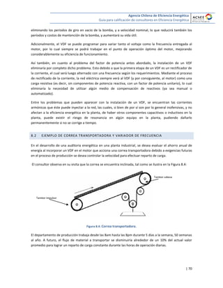 Agencia Chilena de Eficiencia Energética
Guía para calificación de consultores en Eficiencia Energética
| 70
eliminando los períodos de giro en vacío de la bomba, y a velocidad nominal, lo que reducirá también los
períodos y costos de mantención de la bomba, y aumentará su vida útil.
Adicionalmente, el VDF se puede programar para variar tanto el voltaje como la frecuencia entregada al
motor, por lo cual siempre se podrá trabajar en el punto de operación óptimo del motor, mejorando
considerablemente su eficiencia de funcionamiento.
Así también, en cuanto al problema del factor de potencia antes abordado, la instalación de un VDF
eliminaría por completo dicho problema. Esto debido a que la primera etapa de un VDF es un rectificador de
la corriente, el cual será luego alternado con una frecuencia según los requerimientos. Mediante el proceso
de rectificado de la corriente, la red eléctrica siempre verá al VDF (y por consiguiente, al motor) como una
carga resistiva (es decir, sin componentes de potencia reactiva, con un factor de potencia unitario), lo cual
eliminaría la necesidad de utilizar algún medio de compensación de reactivos (ya sea manual o
automatizado).
Entre los problemas que pueden aparecer con la instalación de un VDF, se encuentran las corrientes
armónicas que éste puede inyectar a la red, las cuales, si bien de por sí son por lo general inofensivas, y no
afectan a la eficiencia energética en la planta, de haber otros componentes capacitivos o inductivos en la
planta, puede existir el riesgo de resonancia en algún equipo en la planta, pudiendo dañarlo
permanentemente si no se corrige a tiempo.
8.2 EJEMPLO DE CORREA TRANSPORTADORA Y VARIADOR DE FRECUENCIA
En el desarrollo de una auditoria energética en una planta industrial, se desea evaluar el ahorro anual de
energía al incorporar un VDF en el motor que acciona una correa transportadora debido a exigencias futuras
en el proceso de producción se desea controlar la velocidad para efectuar reparto de carga.
El consultor observa en su visita que la correa se encuentra inclinada, tal como se ilustra en la Figura 8.4:
Figura 8.4: Correa transportadora.
El departamento de producción trabaja desde las 8am hasta las 8pm durante 5 días a la semana, 50 semanas
al año. A futuro, el flujo de material a transportar se disminuiría alrededor de un 10% del actual valor
promedio para lograr un reparto de carga constante durante las horas de operación diarias.
Tambor cabeza
Tambor impulsor
 