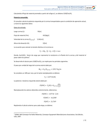 Agencia Chilena de Eficiencia Energética
Guía para calificación de consultores en Eficiencia Energética
| 72
Calculando el flujo de material promedio a partir de la figura 2, se obtiene 1550[Ton/h].
Potencia consumida.
El consultor calcula la potencia requerida por la correa transportadora para la condición de operación actual,
y reúne los siguientes datos:
Datos de entrada:
Largo correa (L): 70[m]
Flujo de material (Fm): 431[Kg/s]
Velocidad de la correa ( ): 2,54[m/s]
Altura de elevación (H): 22[m]
La ecuación para calcular la tensión efectiva en la correa es:
( )
Donde, Ky=0,022, factor de carga que representa la resistencia a la flexión de la correa y del material al
pasar sobre los polines
1
.
Se desarrolla el cálculo para 2100[Ton/h], y se repite para los períodos siguientes.
El peso por unidad de largo de la correa estaría dado por:
⁄
Se considera un 18% por roce, por lo tanto reemplazando se obtiene:
[ ]
La potencia mecánica requerida estaría dada por:
[ ] [ ] * +
Reemplazando los valores obtenidos anteriormente, obtenemos:
[ ]
[ ]
[ ]
Repitiendo el cálculo anterior para cada etapa, se obtiene:
1
CEMA: Belt Conveyor for Bulks Materials, Conveyor Equipment Manufacturers Association, 5ta Edición,
USA, 1997.
 
