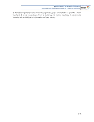 Agencia Chilena de Eficiencia Energética
Guía para calificación de consultores en Eficiencia Energética
| 76
El ahorro de energía no representa un valor muy significativo, ya que por simplicidad se ejemplifica 1 motor
impulsando 1 correa transportadora. Si en la planta hay más motores instalados, el procedimiento
consideraría la cantidad total de motores y correas, lo que represen
 