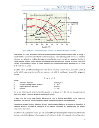 Agencia Chilena de Eficiencia Energética
Guía para calificación de consultores en Eficiencia Energética
| 79
Figura 9.2: Curvas y puntos de operación asociados a las distintas alternativas evaluadas.
Para obtener las curvas del sistema el auditor realiza un modelamiento hidráulico de las líneas de piping. La
presión estática es determinada midiendo la diferencia de cota entre la descarga de la bomba y la entrada al
estanque. Los cálculos de pérdidas de carga son resueltos de manera manual con apoyo de planillas de
cálculo, aunque también existen variados software de piping que permiten modelar el sistema realizar los
cálculos. Realizados estos cálculos, el auditor determina que sin válvula de control, la presión para un caudal
de 80 m
3
/h será de 3,4 bar.
El auditor nota la gran diferencia de presión entre el caso actual y el caso sin válvula, alcanza los 3,4 bar. El
auditor calcula a que potencia hidráulica corresponde a esta caída de presión, para lo cual utiliza la siguiente
fórmula:
Donde:
: densidad del fluido (1000 kg/m
3
).
: aceleración de gravedad terrestre (9,8 m/s
2
).
: caudal del fluido impulsado (80 m
3
/h)
: presión (3,4 bar)
Con lo que obtiene que la potencia hidráulica perdida en la válvula es = 7,6 kW, por lo que parece muy
importante reducir o eliminar la caída de presión en la válvula.
En este caso, las curvas para distintos diámetros de rotor y distintas velocidades no se encuentran
disponibles, por lo que el consultor no podrá realizar el análisis mediante el método estándar.
Como las curvas para distintos diámetros de rotor y distintas velocidades no se encuentran disponibles, el
consultor recurre a las leyes de semejanza de las bombas para tener una aproximación que permita
comparar las alternativas.
El auditor lee de la placa de la bomba que esta opera a 1450 rpm (también podría medirla con un tacómetro
laser), y mediante los cálculos realizados a partir del modelamiento del sistema, puede estimar la presión a
 