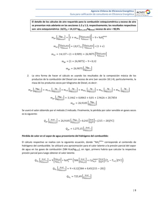 Agencia Chilena de Eficiencia Energética
Guía para calificación de consultores en Eficiencia Energética
| 8
El detalle de los cálculos de aire requerido para la combustión estequiométrica y exceso de aire
se presentan más adelante en las secciones 1.2 y 1.3, respectivamente; los resultados respectivos
son: aire estequiométrico (A/C)st = 14,137 kgaire_seco/kgDiesel; exceso de aire = 90,9%
* + * * ++
* + * +
* +
[ ]
* +
2. La otra forma de hacer el cálculo es usando los resultados de la composición másica de los
productos de la combustión del Diesel con exceso de aire (ver sección 18.1.4), particularmente, la
masa de los productos secos por kilogramo de Diesel, es decir:
* + * + * + * + * + * +
* +
* +
Se usará el valor obtenido por el método 2 indicado. Finalmente, la pérdida por calor sensible en gases secos
es la siguiente:
* + * + * + [ ]
* +
Pérdida de calor en el vapor de agua proveniente del hidrógeno del combustible:
El cálculo respectivo se realiza con la siguiente ecuación, donde “%H2
peso
” corresponde al contenido de
hidrógeno del combustible. Se utilizará una aproximación para el calor latente a la presión parcial del vapor
de agua en los gases de combustión (584 Kcal/kgH2O), en rigor, primero habría que calcular la respectiva
presión parcial para luego obtener el calor latente.
* + [ ] ( [ ] * + ( )[ ])
* + ( )
* +
 