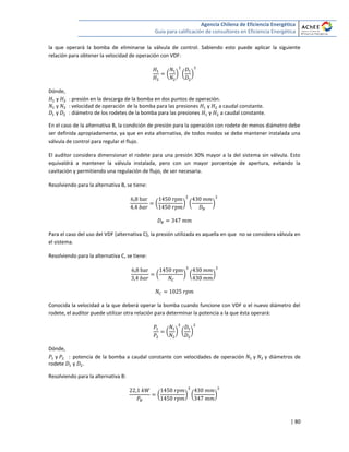 Agencia Chilena de Eficiencia Energética
Guía para calificación de consultores en Eficiencia Energética
| 80
la que operará la bomba de eliminarse la válvula de control. Sabiendo esto puede aplicar la siguiente
relación para obtener la velocidad de operación con VDF:
( ) ( )
Dónde,
y : presión en la descarga de la bomba en dos puntos de operación.
y : velocidad de operación de la bomba para las presiones y a caudal constante.
y : diámetro de los rodetes de la bomba para las presiones y a caudal constante.
En el caso de la alternativa B, la condición de presión para la operación con rodete de menos diámetro debe
ser definida apropiadamente, ya que en esta alternativa, de todos modos se debe mantener instalada una
válvula de control para regular el flujo.
El auditor considera dimensionar el rodete para una presión 30% mayor a la del sistema sin válvula. Esto
equivaldrá a mantener la válvula instalada, pero con un mayor porcentaje de apertura, evitando la
cavitación y permitiendo una regulación de flujo, de ser necesaria.
Resolviendo para la alternativa B, se tiene:
( ) ( )
Para el caso del uso del VDF (alternativa C), la presión utilizada es aquella en que no se considera válvula en
el sistema.
Resolviendo para la alternativa C, se tiene:
( ) ( )
Conocida la velocidad a la que deberá operar la bomba cuando funcione con VDF o el nuevo diámetro del
rodete, el auditor puede utilizar otra relación para determinar la potencia a la que ésta operará:
( ) ( )
Dónde,
y : potencia de la bomba a caudal constante con velocidades de operación y y diámetros de
rodete y .
Resolviendo para la alternativa B:
( ) ( )
 