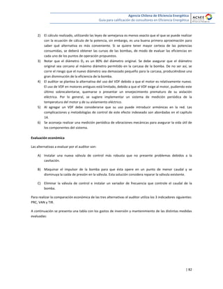 Agencia Chilena de Eficiencia Energética
Guía para calificación de consultores en Eficiencia Energética
| 82
2) El cálculo realizado, utilizando las leyes de semejanza es menos exacto que el que se puede realizar
con la ecuación de cálculo de la potencia, sin embargo, es una buena primera aproximación para
saber qué alternativa es más conveniente. Si se quiere tener mayor certeza de las potencias
consumidas, se deberá obtener las curvas de las bombas, de modo de evaluar las eficiencias en
cada uno de los puntos de operación propuestos.
3) Notar que el diámetro D2 es un 80% del diámetro original. Se debe asegurar que el diámetro
original sea cercano al máximo diámetro permitido en la carcasa de la bomba. De no ser así, se
corre el riesgo que el nuevo diámetro sea demasiado pequeño para la carcasa, produciéndose una
gran disminución de la eficiencia de la bomba.
4) El auditor se plantea la alternativa del uso del VDF debido a que el motor es relativamente nuevo.
El uso de VDF en motores antiguos está limitado, debido a que el VDF exige al motor, pudiendo este
último sobrecalentarse, quemarse o presentar un envejecimiento prematuro de su aislación
eléctrica. Por lo general, se sugiere implementar un sistema de medición periódica de la
temperatura del motor y de su aislamiento eléctrico.
5) Al agregar un VDF debe considerarse que su uso puede introducir armónicas en la red. Las
complicaciones y metodologías de control de este efecto indeseado son abordadas en el capítulo
14.
6) Se aconseja realizar una medición periódica de vibraciones mecánicas para asegurar la vida útil de
los componentes del sistema.
Evaluación económica
Las alternativas a evaluar por el auditor son:
A) Instalar una nueva válvula de control más robusta que no presente problemas debidos a la
cavitación.
B) Maquinar el impulsor de la bomba para que ésta opere en un punto de menor caudal y se
disminuya la caída de presión en la válvula. Esta solución considera reparar la válvula existente.
C) Eliminar la válvula de control e instalar un variador de frecuencia que controle el caudal de la
bomba.
Para realizar la comparación económica de las tres alternativas el auditor utiliza los 3 indicadores siguientes:
PRC, VAN y TIR.
A continuación se presenta una tabla con los gastos de inversión y mantenimiento de las distintas medidas
evaluadas:
 