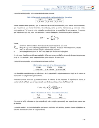 Agencia Chilena de Eficiencia Energética
Guía para calificación de consultores en Eficiencia Energética
| 84
Evaluando este indicador para las tres alternativas se obtiene:
Tabla 9.5: Períodos de recuperación de capital de las distintas alternativas
1,70 años 0,26 años 0,92 años
Viendo este resultado pareciera que la alternativa B es la más conveniente, esto debido principalmente a
que requiere de una menor inversión. Sin embargo, como ya se ha mencionado, y como de verá a
continuación, el PRC no es el mejor indicador para discriminar la rentabilidad de una proyecto. Es por esto
que el auditor lo usa sólo como una referencia y calcula el VAN para discriminar entre los proyectos.
∑
Donde,
: Inversión diferencial de la alternativa evaluado en relación al caso base.
: Flujo de caja anual (ahorro o gasto realizado cada año). Puede ser diferente en cada período.
: Tasa de descuento considerada para el análisis del proyecto.
: Plazo de períodos (años, en este caso) por el que se evaluará el proyecto.
En este caso, el auditor considera una vida útil del proyecto de unos 8 años. La tasa de descuento que ocupa
es de un 12%, aunque a veces suelen ocuparse tasas mayores, de hasta 16%.
Evaluando este indicador para las tres alternativas se obtiene:
Tabla 9.6: Valor actual neto de las distintas alternativas
$ 2.577.720 $ 18.139.499 $ 19.591.738
Este indicador nos muestra que la alternativa C es la que presenta mayor rentabilidad luego de los 8 años de
evaluación, ya que genera mayores ahorros.
Para reforzar este resultado, y presentar la tasa de retorno de los proyectos al ingeniero de planta, el
auditor calcula la TIR, la que corresponde a la tasa de descuento que hace al VAN igual a 0:
∑
Tabla 9.7: Tasa interna de retorno de las distintas alternativas
57% 384% 108%
El criterio de la TIR indica que la alternativa B es la más rentable, ya que es la que presenta una mayor tasa
de retorno.
El auditor presenta los resultados de los indicadores calculados a la gerencia, quienes son los encargados de
tomar la decisión en función de sus prioridades.
 