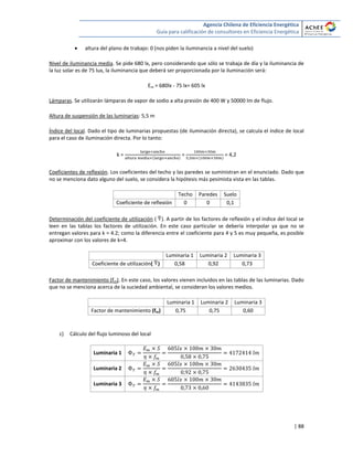 Agencia Chilena de Eficiencia Energética
Guía para calificación de consultores en Eficiencia Energética
| 88
 altura del plano de trabajo: 0 (nos piden la iluminancia a nivel del suelo)
Nivel de iluminancia media. Se pide 680 lx, pero considerando que sólo se trabaja de día y la iluminancia de
la luz solar es de 75 lux, la iluminancia que deberá ser proporcionada por la iluminación será:
Em = 680lx - 75 lx= 605 lx
Lámparas. Se utilizarán lámparas de vapor de sodio a alta presión de 400 W y 50000 lm de flujo.
Altura de suspensión de las luminarias: 5,5 m
Índice del local. Dado el tipo de luminarias propuestas (de iluminación directa), se calcula el índice de local
para el caso de iluminación directa. Por lo tanto:
k = = = 4,2
Coeficientes de reflexión. Los coeficientes del techo y las paredes se suministran en el enunciado. Dado que
no se menciona dato alguno del suelo, se considera la hipótesis más pesimista vista en las tablas.
Techo Paredes Suelo
Coeficiente de reflexión 0 0 0,1
Determinación del coeficiente de utilización ( ). A partir de los factores de reflexión y el índice del local se
leen en las tablas los factores de utilización. En este caso particular se debería interpolar ya que no se
entregan valores para k = 4.2; como la diferencia entre el coeficiente para 4 y 5 es muy pequeña, es posible
aproximar con los valores de k=4.
Luminaria 1 Luminaria 2 Luminaria 3
Coeficiente de utilización( ) 0,58 0,92 0,73
Factor de mantenimiento (fm). En este caso, los valores vienen incluidos en las tablas de las luminarias. Dado
que no se menciona acerca de la suciedad ambiental, se consideran los valores medios.
Luminaria 1 Luminaria 2 Luminaria 3
Factor de mantenimiento (fm) 0,75 0,75 0,60
c) Cálculo del flujo luminoso del local
Luminaria 1
Luminaria 2
Luminaria 3
 