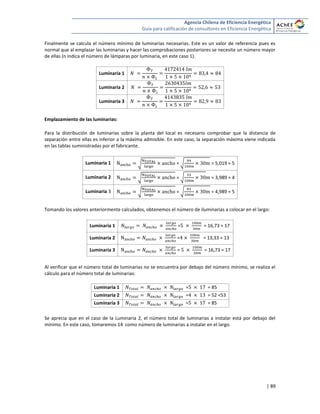 Agencia Chilena de Eficiencia Energética
Guía para calificación de consultores en Eficiencia Energética
| 89
Finalmente se calcula el número mínimo de luminarias necesarias. Este es un valor de referencia pues es
normal que al emplazar las luminarias y hacer las comprobaciones posteriores se necesite un número mayor
de ellas (n indica el número de lámparas por luminaria, en este caso 1).
Luminaria 1
Luminaria 2
Luminaria 3
Emplazamiento de las luminarias:
Para la distribución de luminarias sobre la planta del local es necesario comprobar que la distancia de
separación entre ellas es inferior a la máxima admisible. En este caso, la separación máxima viene indicada
en las tablas suministradas por el fabricante.
Luminaria 1 √ = √ = 5,019 ≈ 5
Luminaria 2 √ = √ = 3,989 ≈ 4
Luminaria 3 √ = √ = 4,989 ≈ 5
Tomando los valores anteriormente calculados, obtenemos el número de iluminarias a colocar en el largo:
Luminaria 1 = = 16,73 ≈ 17
Luminaria 2 = = 13,33 ≈ 13
Luminaria 3 = = 16,73 ≈ 17
Al verificar que el número total de luminarias no se encuentra por debajo del número mínimo, se realiza el
cálculo para el número total de luminarias:
Luminaria 1 = = 85
Luminaria 2 = = 52 <53
Luminaria 3 = = 85
Se aprecia que en el caso de la Luminaria 2, el número total de luminarias a instalar está por debajo del
mínimo. En este caso, tomaremos 14 como número de luminarias a instalar en el largo.
 