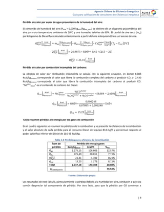 Agencia Chilena de Eficiencia Energética
Guía para calificación de consultores en Eficiencia Energética
| 9
Pérdida de calor por vapor de agua proveniente de la humedad del aire:
El contenido de humedad del aire (Haire = 0,009 kgH2O/kgaire_seco) se obtiene de un diagrama psicométrico del
aire para una temperatura ambiente de 20ºC y una humedad relativa de 60%. El caudal de aire seco (mas)
por kilogramo de Diesel fue calculado anteriormente a partir del aire estequiométrico y el exceso de aire.
* + * + * + * + ( )[ ]
* +
* +
Pérdida de calor por combustión incompleta del carbono:
La pérdida de calor por combustión incompleta se calcula con la siguiente ecuación, en donde 8.084
Kcal/kgcarbono corresponde al calor que libera la combustión completa del carbono al producir CO2 y 2.430
Kcal/kgcarbono corresponde al calor que libera la combustión incompleta del carbono al producir CO.
“%C
peso
Diesel” es el contenido de carbono del Diesel.
* + * +
* +
* +
Tabla resumen pérdidas de energía por los gases de combustión
En el cuadro siguiente se resumen las pérdidas de la combustión y se presenta la eficiencia de la combustión
y el valor absoluto de cada pérdida para el consumo Diesel del equipo 83,6 kg/h y porcentual respecto al
poder calorífico inferior del Diesel de 10.146 Kcal/kg.
Tabla 1.3: Pérdidas gases y eficiencia de la combustión
Ítem de
pérdida
Pérdida de energía gases
Kcal/kgDiesel Kcal/h %PCI
1.275,15 106.603 12,57%
725,49 60.651 7,15%
21,31 1.782 0,21%
15,23 1.273 0,15%
Total 2.037,18 170.308 20,08%
79,92%
Fuente: Elaboración propia
Los resultados de este cálculo, particularmente la pérdida debido a la humedad del aire, conducen a que sea
común despreciar tal componente de pérdida. Por otro lado, para que la pérdida por CO comience a
 