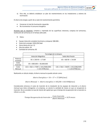 Agencia Chilena de Eficiencia Energética
Guía para calificación de consultores en Eficiencia Energética
| 91
e) Para ello, se debería establecer un plan de mantenimiento en las instalaciones y sistema de
iluminación.
El ahorro de energía a partir de un plan de mantenimiento permitiría:
 Conservar el nivel de iluminación requerido
 No incrementar el consumo energético
Acciones que se requieren: Limpieza y repintado de las superficies interiores; Limpieza de luminarias;
Sustitución de luminarias en el tiempo adecuado.
f) Datos:
 Equipo Inducción completo (luminaria y Lámpara): $80.000.-
 Costo de la energía: $103,258 /kwh
 Horas diarias de uso: 12
 Días de análisis: 30
 Cantidad de luminarias: 85
Tecnología de la Lámpara
Inducción Magnética Sodio Alta Presión
Potencia
Instalada
Costo
inversión
-
Costo
Mensual
Realizando un cálculo simple, el ahorro mensual se puede calcular como:
[ ]
[ ]
Considerando entonces el costo de inversión de la instalación de los equipos de inducción y el ahorro
mensual que éstos entregarían a la empresa, se calcula la cantidad de meses en que se recuperaría la
inversión. No se considera la tasa de interés del capital por que el tiempo de recuperación de la inversión es
inferior a un año.
 