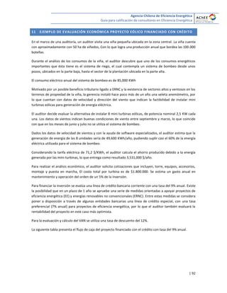 Agencia Chilena de Eficiencia Energética
Guía para calificación de consultores en Eficiencia Energética
| 92
11 EJEMPLO DE EVALUACIÓN ECONÓMICA PROYECTO EÓLICO FINANCIADO CON CRÉDITO
En el marco de una auditoría, un auditor visita una viña pequeña ubicada en la zona central. La viña cuenta
con aproximadamente con 50 ha de viñedos, Con lo que logra una producción anual que bordea las 100.000
botellas.
Durante el análisis de los consumos de la viña, el auditor descubre que uno de los consumos energéticos
importantes que ésta tiene es el sistema de riego, el cual contempla un sistema de bombeo desde unos
pozos, ubicados en la parte baja, hasta el sector de la plantación ubicada en la parte alta.
El consumo eléctrico anual del sistema de bombeo es de 85,000 KWh
Motivado por un posible beneficio tributario ligado a ERNC y la existencia de sectores altos y ventosos en los
terrenos de propiedad de la viña, la gerencia instaló hace poco más de un año una veleta anemómetro, por
lo que cuentan con datos de velocidad y dirección del viento que indican la factibilidad de instalar mini
turbinas eólicas para generación de energía eléctrica.
El auditor decide evaluar la alternativa de instalar 8 mini turbinas eólicas, de potencia nominal 2,5 KW cada
una. Los datos de vientos indican buenas condiciones de viento entre septiembre y marzo, lo que coincide
con que en los meses de junio y julio no se utiliza el sistema de bombeo.
Dados los datos de velocidad de vientos y con la ayuda de software especializados, el auditor estima que la
generación de energía de las 8 unidades sería de 49,600 KWh/año, pudiendo suplir casi el 60% de la energía
eléctrica utilizada para el sistema de bombeo.
Considerando la tarifa eléctrica de 71,2 $/KWh, el auditor calcula el ahorro producido debido a la energía
generada por las mini-turbinas, lo que entrega como resultado 3,531,000 $/año.
Para realizar el análisis económico, el auditor solicita cotizaciones que incluyen, torre, equipos, accesorios,
montaje y puesta en marcha, El costo total por turbina es de $1.800.000. Se estima un gasto anual en
mantenimiento y operación del orden de un 5% de la inversión.
Para financiar la inversión se evalúa una línea de crédito bancaria corriente con una tasa del 9% anual. Existe
la posibilidad que en un plazo de 1 año se apruebe una serie de medidas orientadas a apoyar proyectos de
eficiencia energética (EE) y energías renovables no convencionales (ERNC). Entre estas medidas se considera
poner a disposición a través de algunas entidades bancarias una línea de crédito especial, con una tasa
preferencial (7% anual) para proyectos de eficiencia energética, por lo que el auditor también evaluará la
rentabilidad del proyecto en este caso más optimista.
Para la evaluación y cálculo del VAN se utiliza una tasa de descuento del 12%.
La siguiente tabla presenta el flujo de caja del proyecto financiado con el crédito con tasa del 9% anual.
 