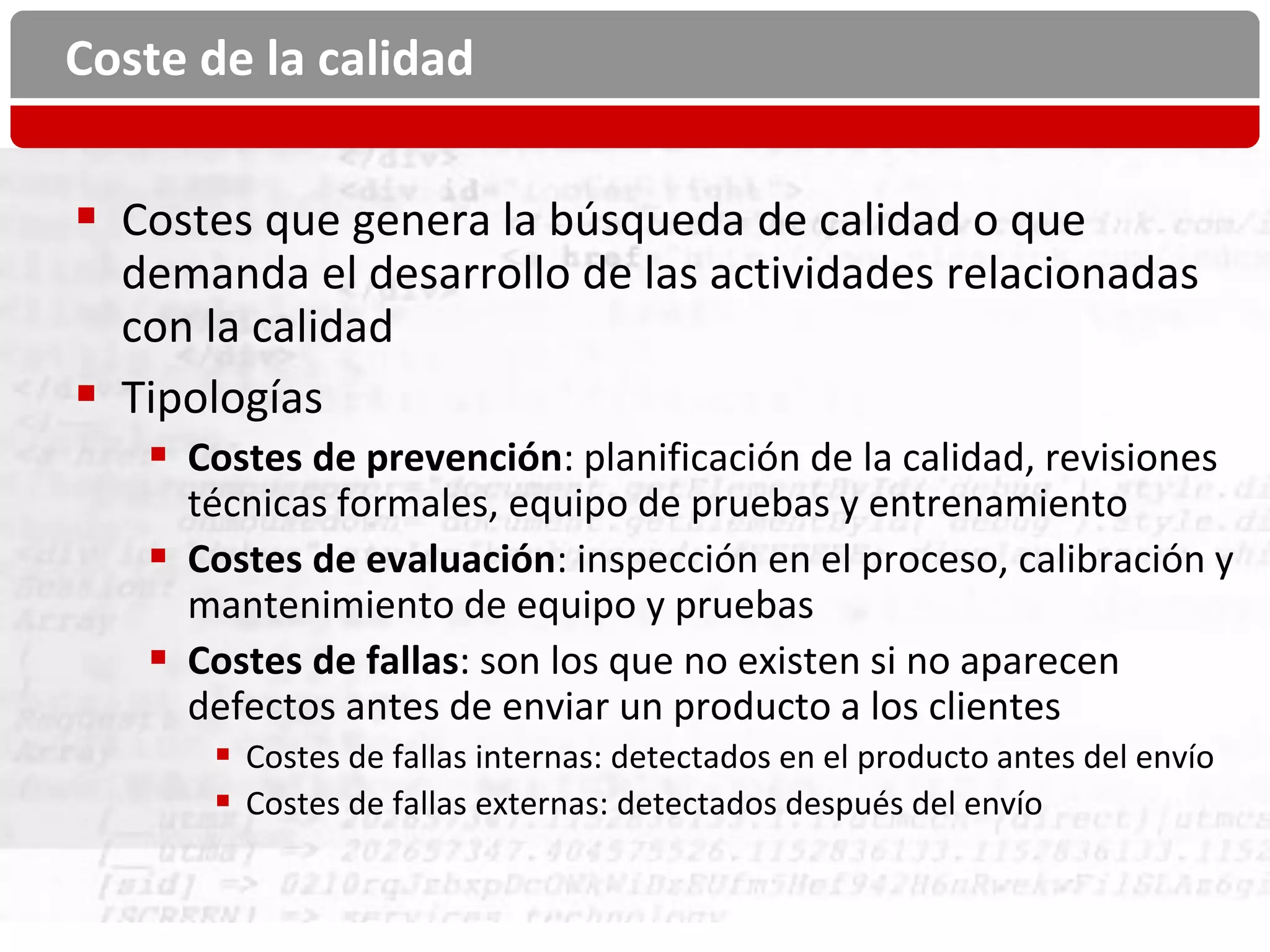 Coste de la calidad


 Costes que genera la búsqueda de calidad o que
  demanda el desarrollo de las actividades relacionadas
  con la calidad
 Tipologías
    Costes de prevención: planificación de la calidad, revisiones
     técnicas formales, equipo de pruebas y entrenamiento
    Costes de evaluación: inspección en el proceso, calibración y
     mantenimiento de equipo y pruebas
    Costes de fallas: son los que no existen si no aparecen
     defectos antes de enviar un producto a los clientes
       Costes de fallas internas: detectados en el producto antes del envío
       Costes de fallas externas: detectados después del envío
 