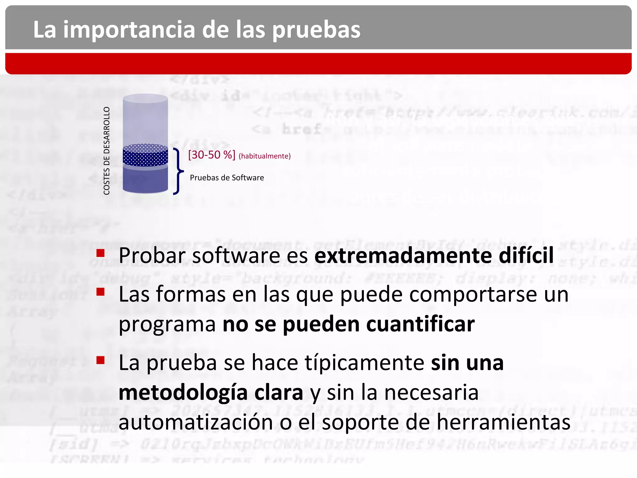 La importancia de las pruebas

      COSTES DE DESARROLLO
                                                               Aún y así, la sensación es que
                                   [30-50 %] (habitualmente)
                                                                    el software no está
                                   Pruebas de Software          suficientemente probado
                                                                 antes de ser distribuido

      Probar software es extremadamente difícil
      Las formas en las que puede comportarse un
                             programa no se pueden cuantificar
      La prueba se hace típicamente sin una
                             metodología clara y sin la necesaria
                             automatización o el soporte de herramientas
 