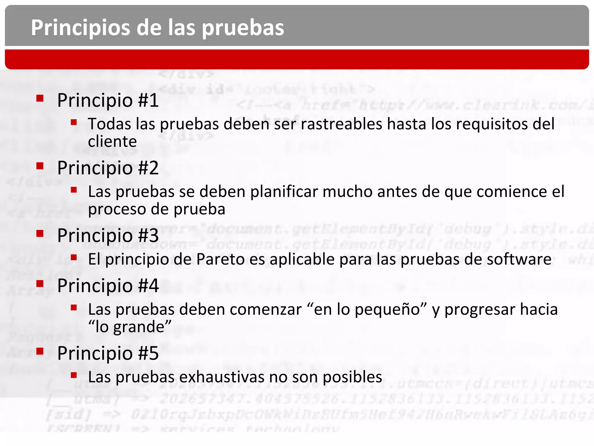 Principios de las pruebas

 Principio #1
    Todas las pruebas deben ser rastreables hasta los requisitos del
     cliente
 Principio #2
    Las pruebas se deben planificar mucho antes de que comience el
     proceso de prueba
 Principio #3
    El principio de Pareto es aplicable para las pruebas de software
 Principio #4
    Las pruebas deben comenzar “en lo pequeño” y progresar hacia
     “lo grande”
 Principio #5
    Las pruebas exhaustivas no son posibles
 