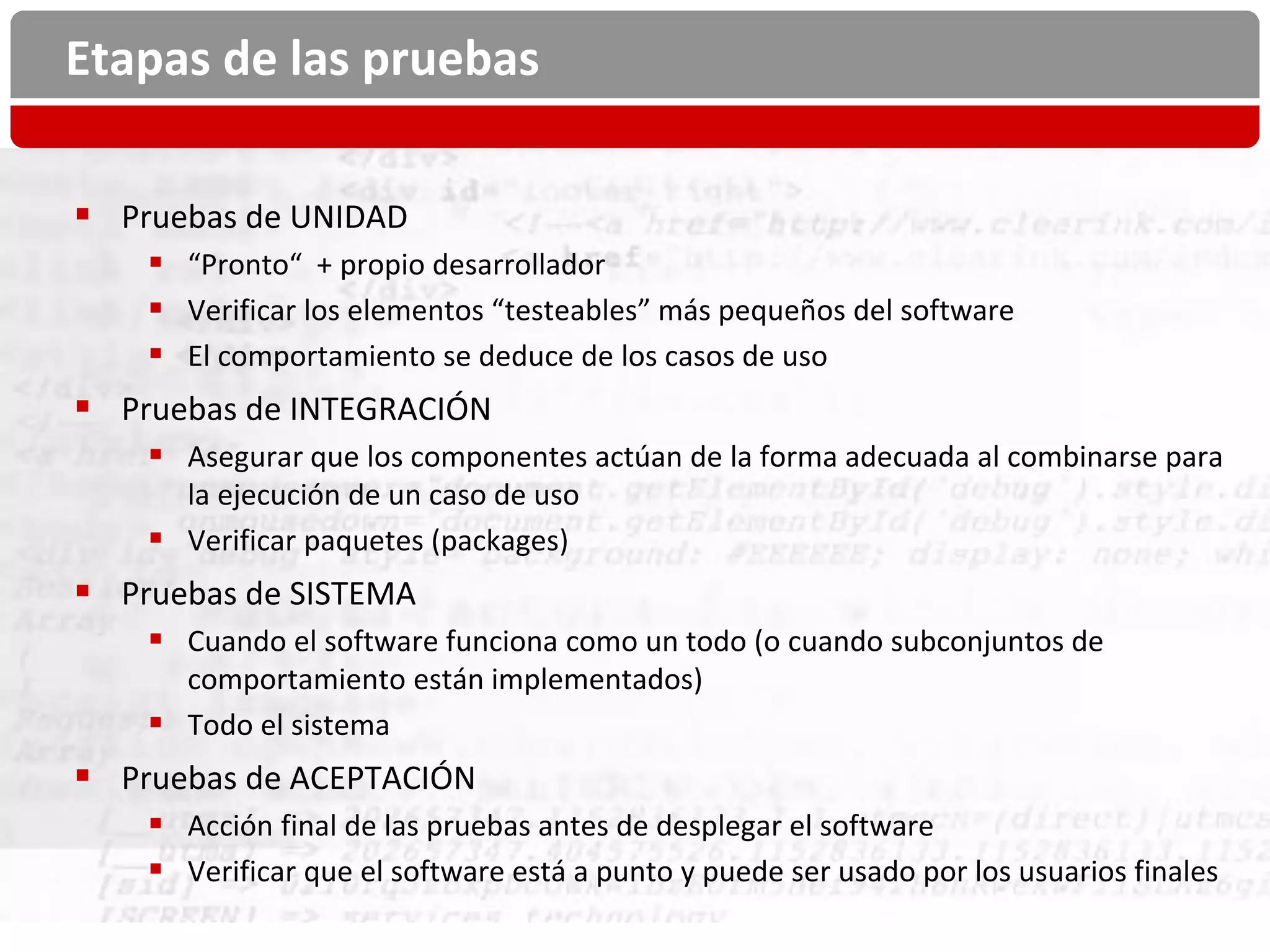 Etapas de las pruebas

 Pruebas de UNIDAD
     “Pronto“ + propio desarrollador
     Verificar los elementos “testeables” más pequeños del software
     El comportamiento se deduce de los casos de uso
 Pruebas de INTEGRACIÓN
     Asegurar que los componentes actúan de la forma adecuada al combinarse para
      la ejecución de un caso de uso
     Verificar paquetes (packages)
 Pruebas de SISTEMA
     Cuando el software funciona como un todo (o cuando subconjuntos de
      comportamiento están implementados)
     Todo el sistema
 Pruebas de ACEPTACIÓN
     Acción final de las pruebas antes de desplegar el software
     Verificar que el software está a punto y puede ser usado por los usuarios finales
 