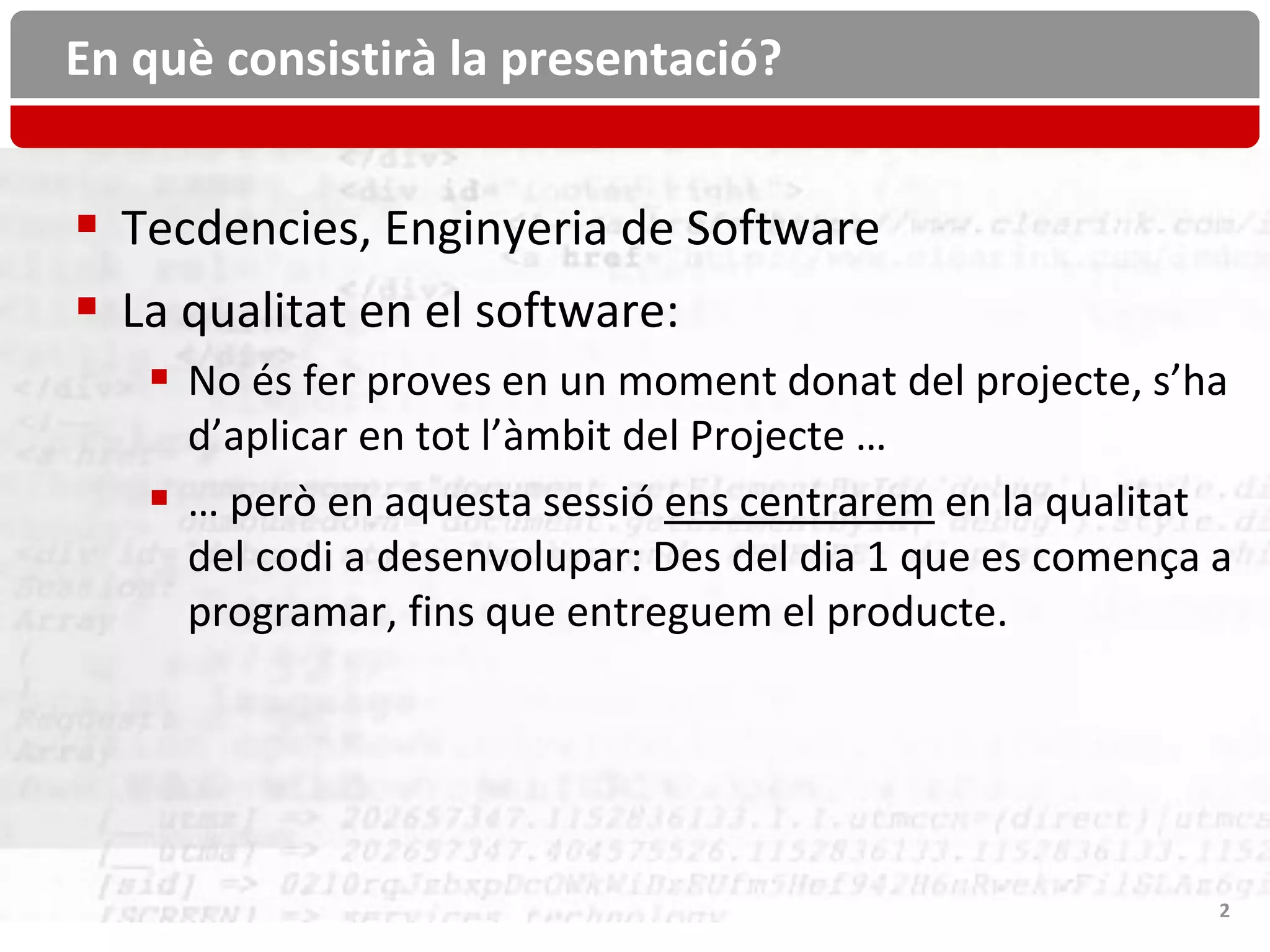 En què consistirà la presentació?


 Tecdencies, Enginyeria de Software
 La qualitat en el software:
    No és fer proves en un moment donat del projecte, s’ha
     d’aplicar en tot l’àmbit del Projecte …
    … però en aquesta sessió ens centrarem en la qualitat
     del codi a desenvolupar: Des del dia 1 que es comença a
     programar, fins que entreguem el producte.




                                                           2
 