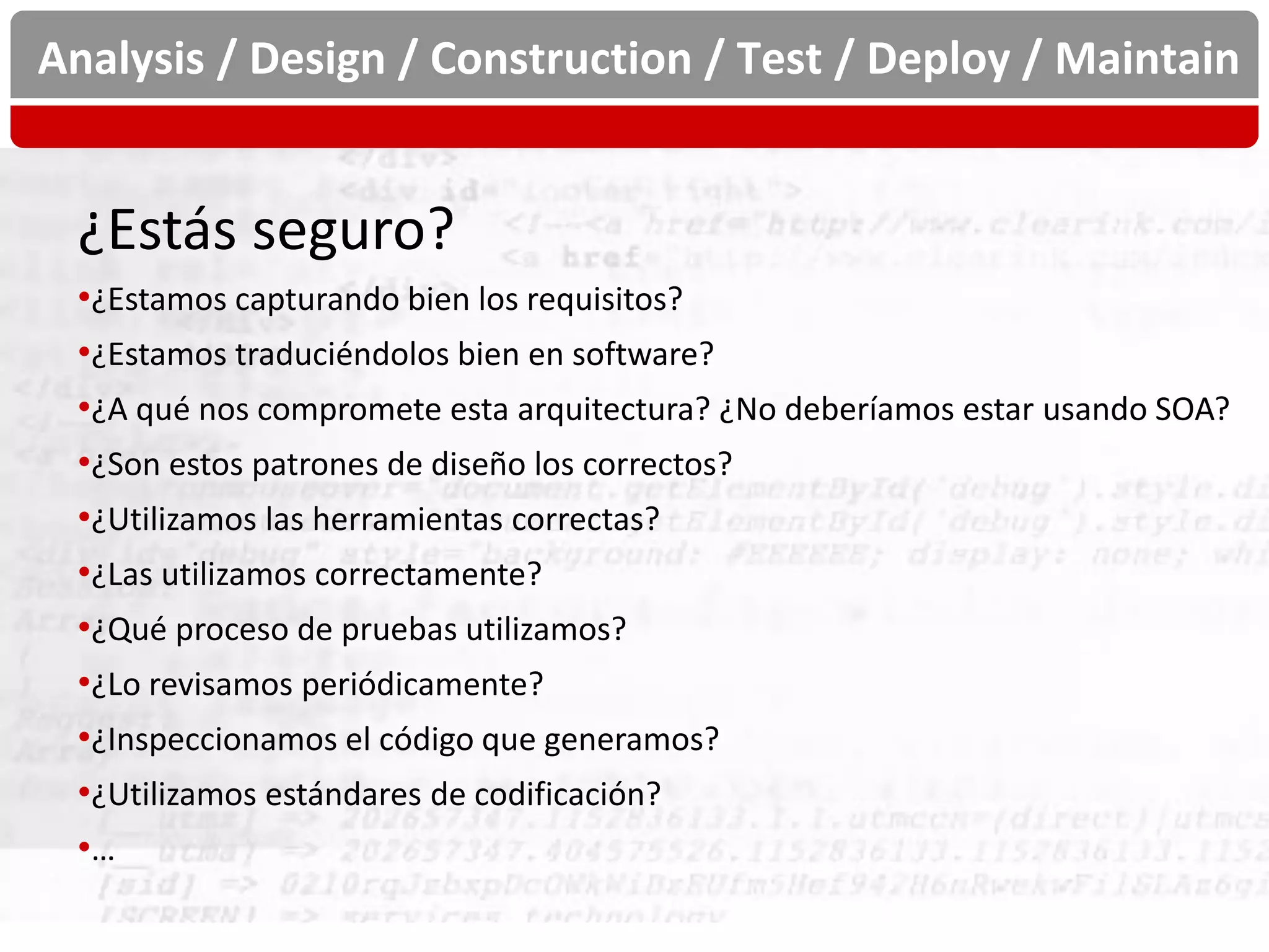 Analysis / Design / Construction / Test / Deploy / Maintain


 ¿Estás seguro?
 •¿Estamos capturando bien los requisitos?
 •¿Estamos traduciéndolos bien en software?
 •¿A qué nos compromete esta arquitectura? ¿No deberíamos estar usando SOA?
 •¿Son estos patrones de diseño los correctos?
 •¿Utilizamos las herramientas correctas?
 •¿Las utilizamos correctamente?
 •¿Qué proceso de pruebas utilizamos?
 •¿Lo revisamos periódicamente?
 •¿Inspeccionamos el código que generamos?
 •¿Utilizamos estándares de codificación?
 •…
 