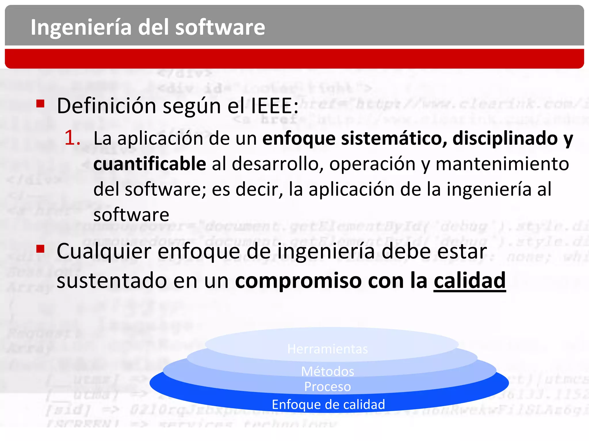 Ingeniería del software


 Definición según el IEEE:
   1. La aplicación de un enfoque sistemático, disciplinado y
      cuantificable al desarrollo, operación y mantenimiento
      del software; es decir, la aplicación de la ingeniería al
      software
 Cualquier enfoque de ingeniería debe estar
  sustentado en un compromiso con la calidad

                             Herramientas
                               Métodos
                                Proceso
                           Enfoque de calidad
 