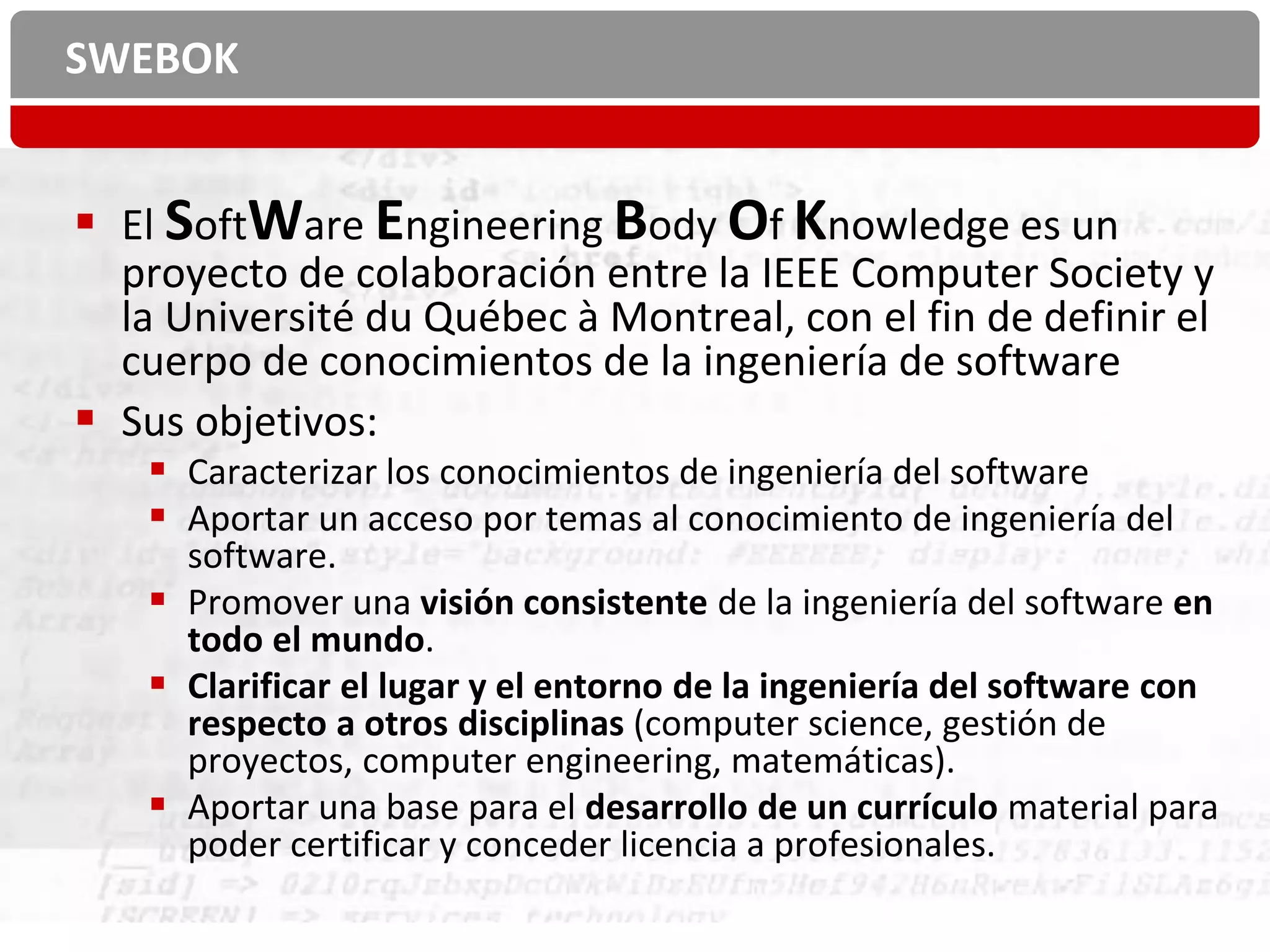 SWEBOK


 El SoftWare Engineering Body Of Knowledge es un
  proyecto de colaboración entre la IEEE Computer Society y
  la Université du Québec à Montreal, con el fin de definir el
  cuerpo de conocimientos de la ingeniería de software
 Sus objetivos:
     Caracterizar los conocimientos de ingeniería del software
     Aportar un acceso por temas al conocimiento de ingeniería del
      software.
     Promover una visión consistente de la ingeniería del software en
      todo el mundo.
     Clarificar el lugar y el entorno de la ingeniería del software con
      respecto a otros disciplinas (computer science, gestión de
      proyectos, computer engineering, matemáticas).
     Aportar una base para el desarrollo de un currículo material para
      poder certificar y conceder licencia a profesionales.
 