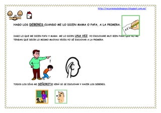 http://recursosauladeapoyo.blogspot.com.es/
HAGO LOS DEBERES CUANDO ME LO DICEN MAMA O PAPA, A LA PRIMERA.
HAGO LO QUE ME DICEN PAPA Y MAMA. ME LO DICEN UNA VEZ. YO ESCUCHARE MUY BIEN PARA QUE NO ME
TENGAN QUE DECIR LO MISMO MUCHAS VECES.YO SÉ ESCUCHAR A LA PRIMERA.
TODOS LOS DÍAS MI SEÑORITA VERÁ SI SE ESCUCHAR Y HACER LOS DEBERES.
 