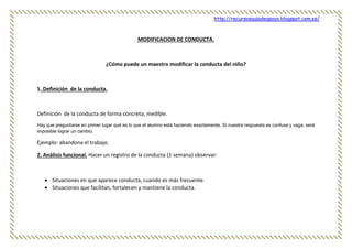 http://recursosauladeapoyo.blogspot.com.es/
MODIFICACION DE CONDUCTA.
¿Cómo puede un maestro modificar la conducta del niño?
1. Definición de la conducta.
Definición de la conducta de forma concreta, medible.
Hay que preguntarse en primer lugar qué es lo que el alumno está haciendo exactamente. Si nuestra respuesta es confusa y vaga, será
imposible lograr un cambio.
Ejemplo: abandona el trabajo.
2. Análisis funcional. Hacer un registro de la conducta (1 semana) observar:
 Situaciones en que aparece conducta, cuando es más frecuente.
 Situaciones que facilitan, fortalecen y mantiene la conducta.
 