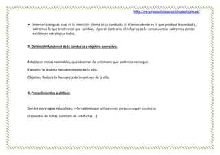 http://recursosauladeapoyo.blogspot.com.es/
 Intentar averiguar, cual es la intención última se su conducta. si el antecedente es lo que produce la conducta,
sabremos lo que tendremos que cambiar, si por el contrario el refuerzo es la consecuencia. sabremos donde
establecer estrategias todos.
3. Definición funcional de la conducta y objetivo operativo.
Establecer metas razonables, que sabemos de antemano que podemos conseguir.
Ejemplo: Se levanta frecuentemente de la silla.
Objetivo: Reducir la frecuencia de levantarse de la silla.
4. Procedimientos a utilizar:
Son las estrategias educativas, reforzadores que utilizaremos para conseguir conducta.
(Economía de fichas, contrato de conductas….)
 