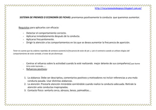 http://recursosauladeapoyo.blogspot.com.es/
SISTEMA DE PREMIOS O ECONOMÍA DE FICHAS: premiamos positivamente la conducta que queremos aumentar.
Requisitos para aplicarlos con eficacia:
- Detectar el comportamiento correcto.
- Aplicarse inmediatamente después de la conducta.
- Aplicarse frecuentemente.
- Dirigir la atención a los comportamientos en los que se desea aumentar la frecuencia de aparición.
Tener en cuenta que las ordenes repetidas de sentarse aumenta la frecuencia de estar de pie. y por el contrario cuando se utilizan elogios del
comportamiento de estar sentado, el estar de pie disminuye.
- Centrar el refuerzo sobre la actividad cuando la esté realizando mejor delante de sus compañeros).que buena
letra estás haciendo……
- Refuerzos positivos:
1. La alabanza: Debe ser descriptiva, comentarios positivos y motivadores no incluir referencias a una mala
conducta pasada. Usar distintas alabanzas.
2. La atención: Prestarle atención mirándole sonriéndole cuando realice la conducta adecuada. Retírale la
atención ante conductas inapropiadas.
3. Contacto físico: sentarlo cerca, abrazos, besos, palmaditas….
 