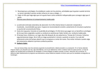 http://recursosauladeapoyo.blogspot.com.es/
4. Recompensas y privilegios: Se establecen cuales son los premios, actividades que le gustan cuando termine
su tarea.( ejemplo:5 puntos verdes refuerzo en casa y colegio….)
5. Exigir al niño que haga algo que no le gusta hacer como condición indispensable para conseguir algo que el
gusta.
- Técnicas para disminuir el comportamiento inadecuado:
1. La extinción (retirada sistemática de atención): Si el niño intenta llamar la atención rompiendo o
insultando…recomiéndele que pare. Si ignora la recomendación envíele a aislamiento (5 minutos) o quitamos
un punto de la economía de fichas.
2. Costo de respuesta: Consiste en la pérdida de privilegios. El niño tiene que pagar con un beneficio o privilegio
de los que tiene asignados cuando su conducta es positiva por haber tenido una conducta inadecuada.
3. El tiempo fuera: Aislamos a un lugar aburrido después de una advertencia. Tiempo de 5 minutos. Evitamos
argumentaciones largas. Sie el niño se niega aumentarle 1 minuto o quitarle un punto. Si se sale del
aislamiento antes de tiempo advertir que se empezara a contar de nuevo. Para evitar rechazos cuando salga
del aislamiento alabarle la primera conducta positiva.
4. Evaluar el plan:
Una vez transcurridas unas tres semanas siguiendo el procedimiento, deberá proceder a su evaluación. Si no hemos obtenido
ninguna mejora, por pequeña que sea, algo está fallando, así es que deberemos volver a analizar todos los pasos previos. La hoja de
registro nos ayudará para la evaluación de resultados. Si hemos llegado al objetivo previsto, es decir, reducción de la conducta, no
debemos dejar drásticamente el programa que efectuamos, porque debemos preparar el terreno para que los resultados conseguidos se
mantengan.
 