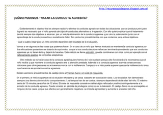 http://recursosauladeapoyo.blogspot.com.es/
¿CÓMO PODEMOS TRATAR LA CONDUCTA AGRESIVA?
. Evidentemente el objetivo final es siempre reducir o eliminar la conducta agresiva en todas las situaciones que se produzca pero para
lograrlo es necesario que el niño aprenda otro tipo de conductas alternativas a la agresión. Con ello quiero explicar que el tratamiento
tendrá siempre dos objetivos a alcanzar, por un lado la eliminación de la conducta agresiva y por otro la potenciación junto con el
aprendizaje de la conducta asertiva o socialmente hábil. Son varios los procedimientos con que contamos para ambos objetivos.
Cuál o cuáles elegir para un niño concreto dependerá del resultado de la evaluación.
Vamos a ver algunas de las cosas que podemos hacer. En el caso de un niño que hemos evaluado se mantiene la conducta agresiva por
los reforzadores posteriores se trataría de suprimirlos, porque si sus conductas no se refuerzan terminará aprendiendo que sus conductas
agresivas ya no tienen éxito y dejará de hacerlas. Este método se llama extinción y puede combinarse con otros como por ejemplo con el
reforzamiento positivo de conductas adaptativas.
Otro método es no hacer caso de la conducta agresiva pero hemos de ir con cuidado porque sólo funcionará si la recompensa que el
niño recibía y que mantiene la conducta agresiva era la atención prestada. Además si la conducta agresiva acarrea consecuencias
dolorosas para otras personas no actuaremos nunca con la indiferencia. Tampoco si el niño puede suponer que con la indiferencia lo único
que hacemos es aprobar sus actos agresivos.
Existen asimismo procedimientos de castigo como el Tiempo fuera o el coste de respuesta.
En el primero, el niño es apartado de la situación reforzarte y se utiliza bastante en la situación clase. Los resultados han demostrado
siempre una disminución en dicho comportamiento. Los tiempos han de ser cortos y siempre dependiendo de la edad del niño. El máximo
sería de 15 minutos para niños de 12 años. El coste de respuesta consiste en retirar algún reforzador positivo contingentemente a la
emisión de la conducta agresiva. Puede consistir en pérdida de privilegios como no ver la televisión. El castigo físico no es aconsejable en
ninguno de los casos porque sus efectos son generalmente negativos: se imita la agresividad y aumenta la ansiedad del niño.
 