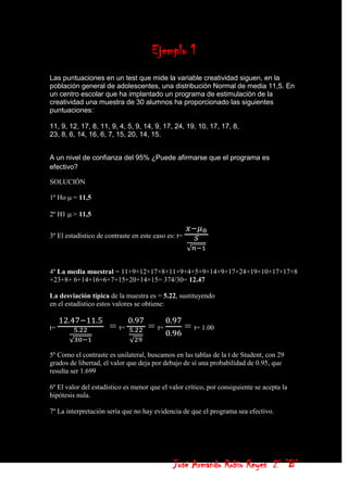 Ejemplo 1
Las puntuaciones en un test que mide la variable creatividad siguen, en la
población general de adolescentes, una distribución Normal de media 11,5. En
un centro escolar que ha implantado un programa de estimulación de la
creatividad una muestra de 30 alumnos ha proporcionado las siguientes
puntuaciones:

11, 9, 12, 17, 8, 11, 9, 4, 5, 9, 14, 9, 17, 24, 19, 10, 17, 17, 8,
23, 8, 6, 14, 16, 6, 7, 15, 20, 14, 15.


A un nivel de confianza del 95% ¿Puede afirmarse que el programa es
efectivo?

SOLUCIÓN

1º Ho   = 11,5

2º H1   > 11,5


3º El estadístico de contraste en este caso es: t=




4º La media muestral = 11+9+12+17+8+11+9+4+5+9+14+9+17+24+19+10+17+17+8
+23+8+ 6+14+16+6+7+15+20+14+15= 374/30= 12.47

La desviación típica de la muestra es = 5.22, sustituyendo
en el estadístico estos valores se obtiene:


t=                    = t=           = t=            = t= 1.00

5º Como el contraste es unilateral, buscamos en las tablas de la t de Student, con 29
grados de libertad, el valor que deja por debajo de sí una probabilidad de 0.95, que
resulta ser 1.699

6º El valor del estadístico es menor que el valor crítico, por consiguiente se acepta la
hipótesis nula.

7º La interpretación sería que no hay evidencia de que el programa sea efectivo.




                                              José Armando Rubio Reyes 2° ”B”
 