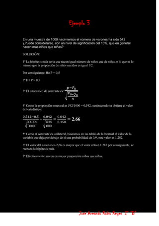 Ejemplo 3

En una muestra de 1000 nacimientos el número de varones ha sido 542
¿Puede considerarse, con un nivel de significación del 10%, que en general
nacen más niños que niñas?

SOLUCIÓN:

1º La hipótesis nula sería que nacen igual número de niños que de niñas, o lo que es lo
mismo que la proporción de niños nacidos es igual 1/2.

Por consiguiente: Ho P = 0,5

2º H1 P > 0,5


3º El estadístico de contraste es:



4º Como la proporción muestral es 542/1000 = 0,542, sustituyendo se obtiene el valor
del estadístico:


             =           =           = 2.66

5º Como el contraste es unilateral, buscamos en las tablas de la Normal el valor de la
variable que deja por debajo de sí una probabilidad de 0,9, este valor es 1,282.

6º El valor del estadístico 2,66 es mayor que el valor crítico 1,282 por consiguiente, se
rechaza la hipótesis nula.

7º Efectivamente, nacen en mayor proporción niños que niñas.




                                             José Armando Rubio Reyes 2° ”B”
 