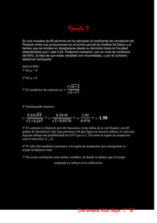 Ejemplo 5
En una muestra de 66 alumnos se ha calculado el coeficiente de correlación de
Pearson entre sus puntuaciones en el primer parcial de Análisis de Datos y el
tiempo que se emplea en desplazarse desde su domicilio hasta la Facultad,
obteniéndose que r vale 0,24. Podemos mantener, con un nivel de confianza
del 95%, la idea de que estas variables son incorreladas, o por el contrario
debemos rechazarla.

SOLUCIÓN:
1º Ho = 0

2º H1     0


3º El estadístico de contraste es: t=




4º Sustituyendo tenemos:


t=                = t=                   = t=          = t= 1.98
5º El contraste es bilateral, por ello buscamos en las tablas de la t de Student, con 60
grados de libertad (el valor más próximo a 64 que figura en nuestras tablas), el valor que
deja por debajo una probabilidad de 0,975 que es 2. Por tanto la región de aceptación
será el intervalo (-2 ,, 2).

6º El valor del estadístico pertenece a la región de aceptación, por consiguiente se
acepta la hipótesis nula.

7º No existe correlación entre ambas variables, de donde se deduce que el tiempo
                          empleado no influye en la calificación.




                                             José Armando Rubio Reyes 2° ”B”
 