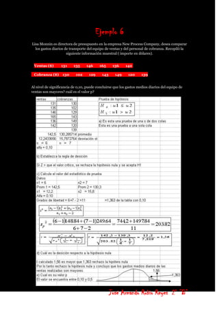 Ejemplo 6
Lisa Monnin es directora de presupuesto en la empresa New Process Company, desea comparar
  los gastos diarios de transporte del equipo de ventas y del personal de cobranza. Recopiló la
                      siguiente información muestral ( importe en dólares).


 Ventas ($)       131     135     146     165      136     142

 Cobranza ($)      130     102      129     143     149     120      139


Al nivel de significancia de 0,10, puede concluirse que los gastos medios diarios del equipo de
ventas son mayores? cuál es el valor p?




                                                  José Armando Rubio Reyes 2° ”B”
 