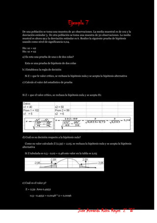Ejemplo 7
De una población se toma una muestra de 40 observaciones. La media muestral es de 102 y la
desviación estándar 5. De otra población se toma una muestra de 50 observaciones. La media
mustral es ahora 99 y la desviación estándar es 6. Realice la siguiente prueba de hipótesis
usando como nivel de significancia 0,04.

Ho: u1 = u2
Ho: u1 ≠ u2

a) Es esta una prueba de una o de dos colas?

  Esta es una prueba de hipótesis de dos colas

b ) Establezca la regla de decisión

  Si Z > que le valor crítico, se rechaza la hipótesis nula y se acepta la hipótesis alternativa

c) Calcule el valor del estadístico de prueba



Si Z > que el valor crítico, se rechaza la hipótesis nula y se acepta H1




d) Cuál es su decisión respecto a la hipótesis nula?

  Como su valor calculado Z (2,59) > 2,05; se rechaza la hipótesis nula y se acepta la hipótesis
alternativa

  Si Z tabulada es 0,5 - 0,02 = 0,48 este valor en la tabla es 2,05




e) Cuál es el valor p?

  Z = 2,59 Area 0,4952

       0,5 - 0,4952 = 0,0048 * 2 = 0,0096




                                                   José Armando Rubio Reyes 2° ”B”
 