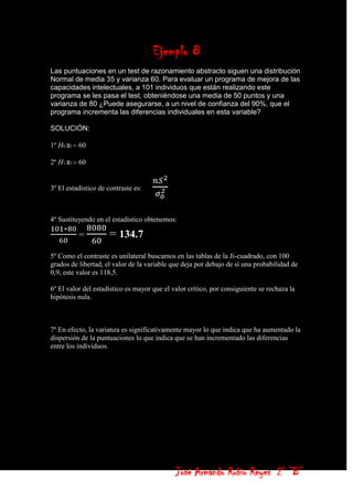 Ejemplo 8
Las puntuaciones en un test de razonamiento abstracto siguen una distribución
Normal de media 35 y varianza 60. Para evaluar un programa de mejora de las
capacidades intelectuales, a 101 individuos que están realizando este
programa se les pasa el test, obteniéndose una media de 50 puntos y una
varianza de 80 ¿Puede asegurarse, a un nivel de confianza del 90%, que el
programa incrementa las diferencias individuales en esta variable?

SOLUCIÓN:

1º H0 s2 60

2º H1 s2 60


3º El estadístico de contraste es:



4º Sustituyendo en el estadístico obtenemos:

          =           = 134.7
5º Como el contraste es unilateral buscamos en las tablas de la Ji-cuadrado, con 100
grados de libertad, el valor de la variable que deja por debajo de sí una probabilidad de
0,9, este valor es 118,5.

6º El valor del estadístico es mayor que el valor crítico, por consiguiente se rechaza la
hipótesis nula.



7º En efecto, la varianza es significativamente mayor lo que indica que ha aumentado la
dispersión de la puntuaciones lo que indica que se han incrementado las diferencias
entre los individuos.




                                             José Armando Rubio Reyes 2° ”B”
 