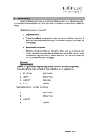 Ejercicios. Pag 10
1.5. Test de Memoria
Estos test habitualmente miden la memoria inmediata, es decir, se le pide que recuerde
unos datos inmediatamente después de haberlos leído u observado durante un breve período de
tiempo.
¿Qué tipos de pruebas se incluyen?
Emparejamientos.
Textos incompletos (se presenta un texto que debe ser leído en 3 minutos. A
continuación se presenta el texto original con espacios en blanco que deben ser
completados.)
Reproducción de figuras.
Retención visual (se ofrece una fotografía o dibujo para que la observe unos
minutos intentando memorizar tantos detalles como sea posible, para contestar
a una serie de preguntas sobre la escena observada o encontrar las diferencias
con una copia modificada de la imagen).
Ejemplos:
Emparejamientos
Observe la siguiente lista de pares de palabras asociadas durante 30 segundos y
luego, sin volver a mirar, complete la lista incompleta que le proponemos.
1. TELEFONO AURICULAR
2. LIBRO BIBLIOTECA
3. NUMERO COLEGIO
4. FLOR JARDÍN
Tape la lista anterior y complete la siguiente:
1. AURICULAR
2. BIBLIOTECA
3. NUMERO
4. JARDÍN
 