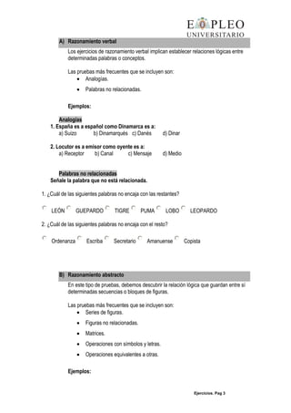 Ejercicios. Pag 3
A) Razonamiento verbal
Los ejercicios de razonamiento verbal implican establecer relaciones lógicas entre
determinadas palabras o conceptos.
Las pruebas más frecuentes que se incluyen son:
Analogías.
Palabras no relacionadas.
Ejemplos:
Analogías
1. España es a español como Dinamarca es a:
a) Suizo b) Dinamarqués c) Danés d) Dinar
2. Locutor es a emisor como oyente es a:
a) Receptor b) Canal c) Mensaje d) Medio
Palabras no relacionadas
Señale la palabra que no está relacionada.
1. ¿Cuál de las siguientes palabras no encaja con las restantes?
LEÓN GUEPARDO TIGRE PUMA LOBO LEOPARDO
2. ¿Cuál de las siguientes palabras no encaja con el resto?
Ordenanza Escriba Secretario Amanuense Copista
B) Razonamiento abstracto
En este tipo de pruebas, debemos descubrir la relación lógica que guardan entre sí
determinadas secuencias o bloques de figuras.
Las pruebas más frecuentes que se incluyen son:
Series de figuras.
Figuras no relacionadas.
Matrices.
Operaciones con símbolos y letras.
Operaciones equivalentes a otras.
Ejemplos:
 