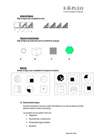 Ejercicios. Pag 4
Series de figuras
Elija la figura que completa la serie.
a b c d
Figuras no relacionadas
Elija la figura de cada serie que no pertenece al grupo.
A B C D
Matrices
Señale la figura que completaría el espacio en blanco.
C) Razonamiento lógico
Se trata de pruebas en las que a partir del análisis de una serie de datos concretos,
debemos deducir ciertas conclusiones.
Las pruebas que se pueden incluir son:
Diagramas.
Equivalencias y sustituciones.
Pensamiento lógico-analítico.
Banderas.
 