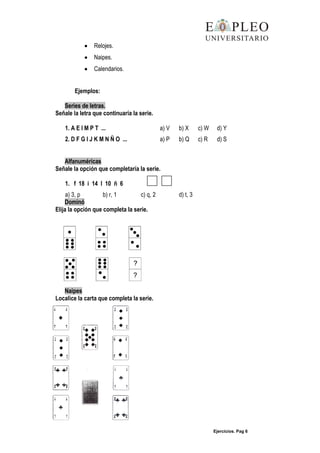 Ejercicios. Pag 6
Relojes.
Naipes.
Calendarios.
Ejemplos:
Series de letras.
Señale la letra que continuaría la serie.
1. A E I M P T ... a) V b) X c) W d) Y
2. D F G I J K M N Ñ O ... a) P b) Q c) R d) S
Alfanuméricas
Señale la opción que completaría la serie.
1. f 18 i 14 l 10 ñ 6
a) 3, p b) r, 1 c) q, 2 d) t, 3
Dominó
Elija la opción que completa la serie.
Naipes
Localice la carta que completa la serie.
 