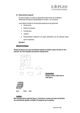 Ejercicios. Pag 7
E) Razonamiento espacial
En estas pruebas, se evalúa la capacidad de observación de similitudes y
diferencias entre figuras representadas en el plano, y en el espacio.
Las pruebas incluidas en razonamiento espacial son las siguientes:
Construcción.
Rotación de figuras.
Cuentacubos.
Ladrillos.
Rompecabezas (relacionar una figura geométrica con las distintas piezas
que la componen).
Ejemplos:
Rotación de figuras
Señale las figuras que sean exactamente iguales al modelo a pesar de estar en otra
posición. Es, decir aquellas que podrían superponerse.
Cuentacubos
Señale cuántos cubos hay en
cada figura.
A)12 B)18 C)21
Ladrillos
Mire atentamente la siguiente figura y, teniendo en cuenta que todos los ladrillos
son exactamente iguales, contesta a la pregunta que se plantea.
 