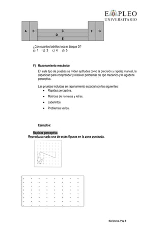 Ejercicios. Pag 8
A B F GC
D
E
¿Con cuántos ladrillos toca el bloque D?
a) 1 b) 3 c) 4 d) 5
F) Razonamiento mecánico
En este tipo de pruebas se miden aptitudes como la precisión y rapidez manual, la
capacidad para comprender y resolver problemas de tipo mecánico y la agudeza
perceptiva.
Las pruebas incluidas en razonamiento espacial son las siguientes:
Rapidez perceptiva.
Matrices de números y letras.
Laberintos.
Problemas varios.
Ejemplos:
Rapidez perceptiva
Reproduzca cada una de estas figuras en la zona punteada.
. . . . . . . .
. . . . . . . .
. . . . . . . .
. . . . . . . .
. . . . . . . .
. . . . . . . .
. . . . . . . .
. . . . . . . .
 