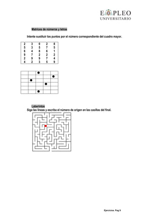 Ejercicios. Pag 9
Matrices de números y letras
Intente sustituir los puntos por el número correspondiente del cuadro mayor.
2 3 0 2 8
5 3 5 7 5
6 4 8 6 1
9 7 2 2 2
2 9 9 7 4
4 2 3 5 9





Laberintos
Siga las líneas y escriba el número de origen en las casillas del final.
 