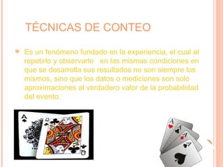 TÉCNICAS DE CONTEO
   Es un fenómeno fundado en la experiencia, el cual al
    repetirlo y observarlo en las mismas condiciones en
    que se desarrolla sus resultados no son siempre los
    mismos, sino que los datos o mediciones son solo
    aproximaciones al verdadero valor de la probabilidad
    del evento.
 