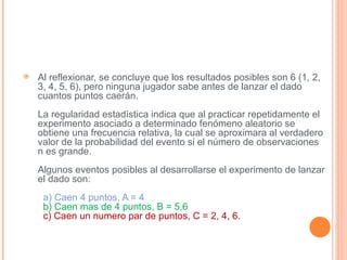    Al reflexionar, se concluye que los resultados posibles son 6 (1, 2,
    3, 4, 5, 6), pero ninguna jugador sabe antes de lanzar el dado
    cuantos puntos caerán.
    La regularidad estadística indica que al practicar repetidamente el
    experimento asociado a determinado fenómeno aleatorio se
    obtiene una frecuencia relativa, la cual se aproximara al verdadero
    valor de la probabilidad del evento si el número de observaciones
    n es grande.
    Algunos eventos posibles al desarrollarse el experimento de lanzar
    el dado son:
     a) Caen 4 puntos, A = 4
     b) Caen mas de 4 puntos, B = 5,6
     c) Caen un numero par de puntos, C = 2, 4, 6.
 