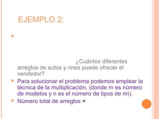 EJEMPLO 2:
   Un vendedor de autos quiere presentar a sus
    clientes todas las diferentes opciones con que
    cuenta: auto convertible, auto de 2 puertas y auto
    de 4 puertas, cualquiera de ellos con rines
    deportivos o estándar. ¿Cuántos diferentes
    arreglos de autos y rines puede ofrecer el
    vendedor?
   Para solucionar el problema podemos emplear la
    técnica de la multiplicación, (donde m es número
    de modelos y n es el número de tipos de rin).
   Número total de arreglos = 3 x 2
 