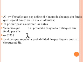  A) x= Variable que nos define el número de cheques sin fondo
  que llega al banco en un día cualquiera;
 El primer paso es extraer los datos

 Tenemos que         o el promedio es igual a 6 cheques sin
  fondo por día
 e= 2.718

 x= 4 por que se pide la probabilidad de que lleguen cuatro
  cheques al día
 