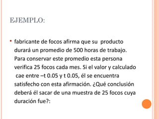 EJEMPLO:


   fabricante de focos afirma que su producto
    durará un promedio de 500 horas de trabajo.
    Para conservar este promedio esta persona
    verifica 25 focos cada mes. Si el valor y calculado
     cae entre –t 0.05 y t 0.05, él se encuentra
    satisfecho con esta afirmación. ¿Qué conclusión
    deberá él sacar de una muestra de 25 focos cuya
    duración fue?:
 