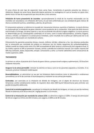 El curso clínico de este tipo de exposición tiene varias fases. Inicialmente el paciente presenta tos, disnea y
sibilancias, después de varias horas desarrolla edema pulmonar no cardiogénico el cual se resuelve en pocos días,
dando inicio a la fase de recuperación que dura de dos a cinco semanas.
Inhalación de humo proveniente de incendios: aproximadamente la mitad de las muertes relacionadas con los
incendios son secundarias a la inhalación del humo, el cual está conformado por una variedad de gases tóxicos de
diversa constitución química, solubilidad y, además, de partículas.
El compromiso pulmonar y sistémico es causado por mecanismos térmicos, químicos e hipóxicos. La injuria térmica
es ocasionada por la inhalación de gases calientes y otros productos de la combustión. Gran parte del daño térmico
está limitado a la faringe, vía aérea superior y rara vez se extiende más allá de la región subglótica. La injuria química
es determinada por los constituyentes contenidos en el humo, como el ácido hidroclorhídrico, acroleina, fosgeno,
cianuro y nitratos. La hipoxia es la consecuencia inmediata, como resultado de la asfixia por obstrucción de la vía
aérea o por la intoxicación con monóxido de carbono.
Clínicamente los pacientes presentan disnea, cianosis, disfonía, estridor, sibilancias y tos. Los síntomas producidos
por la intoxicación por monóxido de carbono se relacionan con los niveles sanguíneos de carboxihemoglobina:
cefalea cuando los niveles están entre 10 y 30% acompañada de dolor torácico y disminución de la agudeza visual. Si
los niveles superan el 30% se presentan nauseas, vómito y pérdida de la destreza manual. Con niveles mayores del
50% hay confusión, ataxia, taquicardia, estupor, convulsiones y coma. La muerte sobreviene como consecuencia de
niveles superiores a 60%.
TRATAMIENTO
Lo primero es retirar al paciente de la fuente de gases tóxicos y proporcionarle oxígeno suplementario, 10 litros/min
mediante mascarilla.
Asegurar la vía aérea permeable: remover los detritos en boca y nariz en los pacientes expuestos a incendios. Si es
necesario, practicar intubación endotraqueal.
Broncodilatadores: se administran ya sea por vía inhalatoria (beta-miméticos como el albutamol) o endovenosa
(aminofilina) con el fin de controlar el broncoespasmo y mantener las vías aéreas permeables.
Corticoides: son esenciales en la inhalación de dióxido de nitrógeno, con el objeto de disminuir las lesiones
tempranas y evitar complicaciones tardías. Se requieren dosis altas (500 mg de hidrocortisona) para controlar una
posible bronquilitis obliterante.
Control de la metahemoglobinemia: causada por la inhalación de dióxido de nitrógeno, se trata con azul de metileno
diluido en dextrosa al 5% AD en dosis de 1 mg/kg durante 5 a 10 minutos.
Control de la intoxicación por monóxido de carbono (CO): se administra oxígeno al 100%. El tiempo de eliminación
de CO con oxígeno al 21% es de 250 minutos y con oxígeno al 100% es de 40 minutos.

 