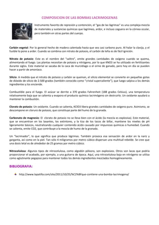COMPOSICION DE LAS BOMBAS LACRIMOGENAS
Instrumento favorito de represión y contención, el “gas de las lágrimas” es una compleja mezcla
de materiales y sustancias químicas que lagrimeo, ardor, e incluso ceguera en la córnea ocular,
pero también en otras partes del cuerpo.

Carbón vegetal: Por lo general hecho de madera calentada hasta que sea casi carbono puro. Al halar la clavija, y el
fusible lo pone a arder. Cuando se combina con nitrato de potasio, el carbón de leña es de fácil ignición.
Nitrato de potasio: Este es el nombre del “salitre”, emite grandes cantidades de oxígeno cuando se quema,
alimentando el fuego. Las plantas necesitan de potasio y nitrógeno, por lo que KNO3 se ha utilizado en fertilizantes
durante siglos. Este material se sacaba de la caca de murciélago o el orine de ganado, pero hoy en día se pueden
hacer a partir de amoníaco.
Silicio: A medida que el nitrato de potasio y carbón se queman, el silicio elemental se convierte en pequeñas gotas
de dióxido de silicio de 2.500 grados (también conocido como “cristal supercaliente”), que luego salpica a los demás
ingredientes y los enciende.
Combustible para el fuego. El azúcar se derrite a 370 grados Fahrenheit (188 grados Celsius), una temperatura
relativamente baja que se calienta y evapora el producto químico lacrimógeno sin destruirlo. Un oxidante ayudará a
mantener la combustión.
Clorato de potasio: Un oxidante. Cuando se calienta, KClO3 libera grandes cantidades de oxígeno puro. Asimismo, se
descompone en cloruro de potasio, que constituye parte del humo de la granada.
Carbonato de magnesio: El clorato de potasio no se lleva bien con el ácido (la mezcla es explosiva). Este material,
que se encuentran en los laxantes, los extintores, y la tiza de los tacos de billar, mantiene los niveles de pH
ligeramente básicos, neutralizando cualquier contenido ácido causado por impurezas químicas o humedad. Cuando
se calienta, emite CO2, que contribuye a la mezcla de humo de la granada.
Un “lacrimador”, lo que significa que produce lágrimas. También provoca esa sensación de ardor en la nariz y
garganta, así como en la piel. Tan sólo 4 miligramos por metro cúbico dispersan una multitud rebelde. Se cree que
una dosis letal es de alrededor de 25 gramos por metro cúbico.
Nitrocelulosa: Algunos tipos de nitrocelulosa, como algodón pólvora, son explosivos. Otros son lacas que podría
proporcionar el acabado, por ejemplo, a una guitarra de época. Aquí, una nitrocelulosa baja en nitrógeno se utiliza
como aglutinante pegajoso para mantener todos los demás ingredientes mezclados homogéneamente.

BIBLIOGRAFIA:
http://www.lapatilla.com/site/2011/10/25/%C2%BFque-contiene-una-bomba-lacrimogena/

 